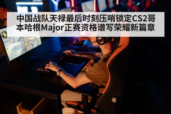 中国战队天禄最后时刻压哨锁定CS2哥本哈根Major正赛资格谱写荣耀新篇章