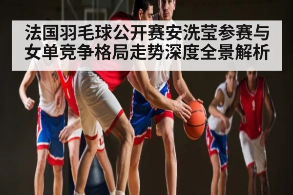 法国羽毛球公开赛安洗莹参赛与女单竞争格局走势深度全景解析