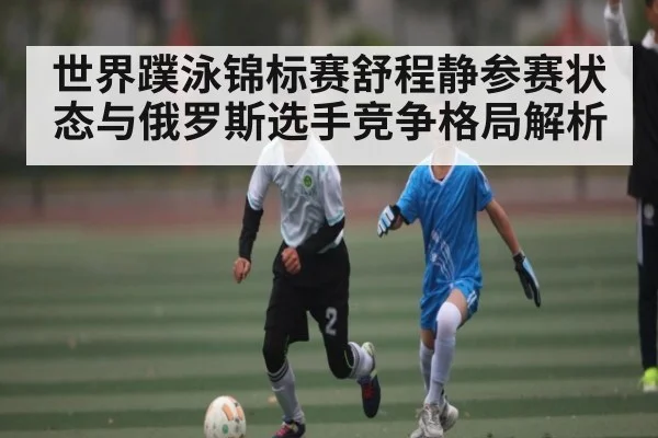 世界蹼泳锦标赛舒程静参赛状态与俄罗斯选手竞争格局解析